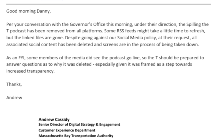 Screenshot of an email from a public records request. The text of the email reads:

    Good morning Danny,

Per your conversation with the Governor’s Office this morning, under their direction, the Spilling the T podcast has been removed from all platforms. Some RSS feeds might take a little time to refresh, but the linked files are gone. Despite going against our Social Media policy, at their request, all associated social content has been deleted and screens are in the process of being taken down. 

    As an FYI, some members of the media did see the podcast go live, so the T should be prepared to answer questions as to why it was deleted - especially given it was framed as a step towards increased transparency.

        Thanks, Andrew

A signature line at the bottom reads: "Senior Director of Digital Strategy & Engagement, 
Customer Experience Department, 
Massachusetts Bay Transportation Authority"