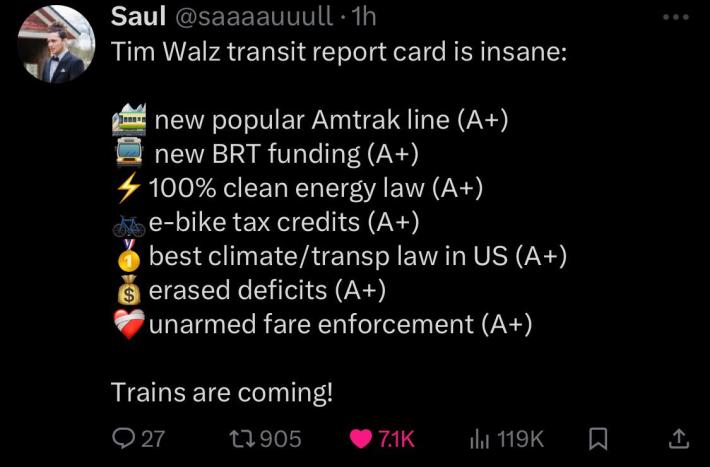 Tweet displaying relevant emojis and listing out Gov. Tim Walz accomplishments in transportation policy, including: "[train emoji] new popular Amtrak line (A+), [bus emoji] new BRT funding (A+), [lightning bolt emoji] 100% clean energy law (A+), [bike emoji] e-bike tax credits (A+), [gold medal emoji] best climate/transp law in US (A+), [money bag emoju] erased deficits (A+), [bandaged heart emoji] unarmed fare enforcement (A+)" and the statement "Trains are coming!"